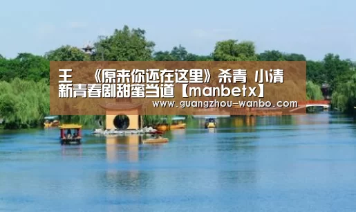 王瑄《原来你还在这里》杀青 小清新青春剧甜蜜当道【manbetx】(图2) manbet体育直播